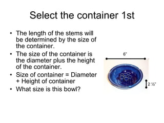 Select the container 1st The length of the stems will be determined by the size of the container.  The size of the container is the diameter plus the height of the container. Size of container = Diameter + Height of container What size is this bowl? 6” 2 ½” 