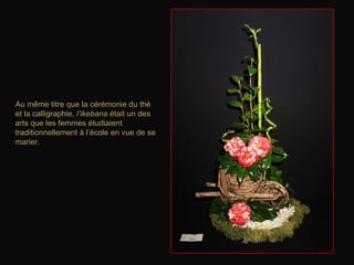 Au même titre que la cérémonie du thé
et la calligraphie, l’ikebana était un des
arts que les femmes étudiaient
traditionnellement à l’école en vue de se
marier.
 
