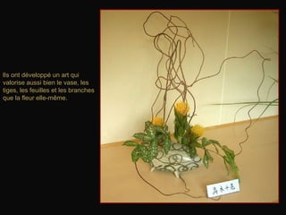 lIs ont développé un art qui
valorise aussi bien le vase, les
tiges, les feuilles et les branches
que la fleur elle-même.
 