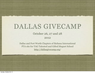DALLAS GIVECAMP
                                       October 26, 27 and 28
                                               2012
                          Dallas and Fort Worth Chapters of Ikebana International
                           PTA site for TAG Talented and Gifted Magnet School
                                        http://dallasgivecamp.org/




Sunday, October 28, 12
 