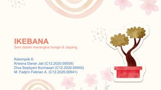 IKEBANA
Kelompok 6:
Kriesna Danar Jati (C12.2020.00939)
Diva Septiyani Kurniasari (C12.2020.00940)
M. Fadjrin Febrian A. (C12.2020.00941)
Seni dalam merangkai bunga di Jepang.
 