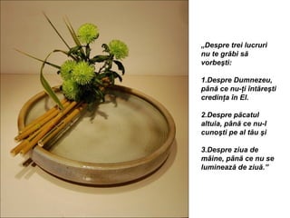 „Despre trei lucruri
nu te grăbi să
vorbeşti:

1.Despre Dumnezeu,
până ce nu-ţi întăreşti
credinţa în El.

2.Despre păcatul
altuia, până ce nu-l
cunoşti pe al tău şi

3.Despre ziua de
mâine, până ce nu se
luminează de ziuă.”
 