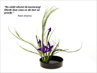 “Nu uitați efectul de bumerang!
Oferiți doar ceea ce ați dori să
primiți.”
           Robin Sharma
 