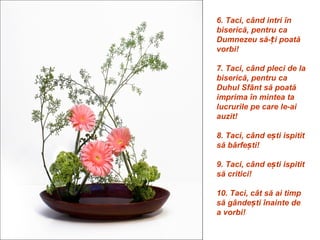 6. Taci, când intri în
biserică, pentru ca
Dumnezeu să-ți poată
vorbi!

7. Taci, când pleci de la
biserică, pentru ca
Duhul Sfânt să poată
imprima în mintea ta
lucrurile pe care le-ai
auzit!

8. Taci, când ești ispitit
să bârfești!

9. Taci, când ești ispitit
să critici!

10. Taci, cât să ai timp
să gândești înainte de
a vorbi!
 