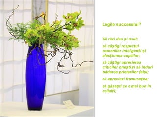Legile succesului?


Să râzi des și mult;
să câștigi respectul
oamenilor inteligenți și
afecțiunea copiiilor;
să câștigi aprecierea
criticilor onești și să înduri
trădarea prietenilor falși;
să apreciezi frumusețea;
să găsești ce e mai bun în
ceilalți;
 