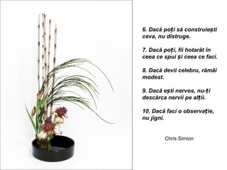 6. Dacă poți să construiești
ceva, nu distruge.

7. Dacă poți, fii hotarât în
ceea ce spui și ceea ce faci.

8. Dacă devii celebru, rămâi
modest.

9. Dacă ești nervos, nu-ți
descărca nervii pe alții.

10. Dacă faci o observație,
nu jigni.


        Chris Simion
 