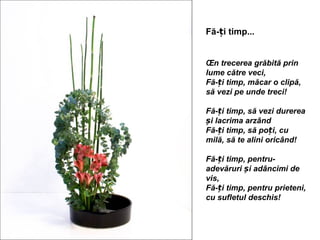 Fă-ți timp...


În trecerea grăbită prin
lume către veci,
Fă-ți timp, măcar o clipă,
să vezi pe unde treci!

Fă-ți timp, să vezi durerea
și lacrima arzând
Fă-ți timp, să poți, cu
milă, să te alini oricând!

Fă-ți timp, pentru-
adevăruri și adâncimi de
vis,
Fă-ți timp, pentru prieteni,
cu sufletul deschis!
 