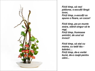 Fă-ți timp, să vezi
pădurea, s-asculți lângă
izvor,
Fă-ți timp, s-asculți ce
spune o floare, un cocor!

Fă-ți timp, pe-un munte
seara, stând singur să te
rogi,
Fă-ți timp, frumoase
amintiri, de unul să
invoci!

Fă-ți timp, să stai cu
mama, cu tatăl tău -
bătrâni....
Fă-ți timp, de-o vorbă
bună, de-o coajă pentru
câini...
 