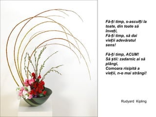 Fă-ți timp, s-asculți la
toate, din toate să
înveți,
Fă-ți timp, să dai
vieții adevăratul
sens!

Fă-ți timp, ACUM!
Să știi: zadarnic ai să
plângi,
Comoara risipită a
vieții, n-o mai strângi!




         Rudyard Kipling
 