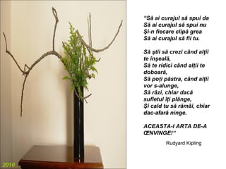 “Să ai curajul să spui da
       Să ai curajul să spui nu
       Şi-n fiecare clipă grea
       Să ai curajul să fii tu.

       Să ştii să crezi când alţii
       te înşeală,
       Să te ridici când alţii te
       doboară,
       Să poţi păstra, când alţii
       vor s-alunge,
       Să râzi, chiar dacă
       sufletul îţi plânge,
       Şi cald tu să rămâi, chiar
       dac-afară ninge.

       ACEASTA-I ARTA DE-A
       ÎNVINGE!“
                Rudyard Kipling



2010
 