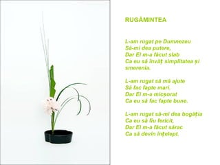 RUGĂMINTEA


L-am rugat pe Dumnezeu
Să-mi dea putere,
Dar El m-a făcut slab
Ca eu să învăț simplitatea și
smerenia.

L-am rugat să mă ajute
Să fac fapte mari.
Dar El m-a micșorat
Ca eu să fac fapte bune.

L-am rugat să-mi dea bogăția
Ca eu să fiu fericit,
Dar El m-a făcut sărac
Ca să devin înțelept.
 