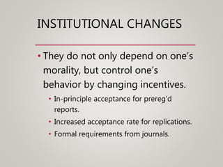 INSTITUTIONAL CHANGES
• They do not only depend on one’s
morality, but control one’s
behavior by changing incentives.
• In-principle acceptance for prereg’d
reports.
• Increased acceptance rate for replications.
• Formal requirements from journals.
 