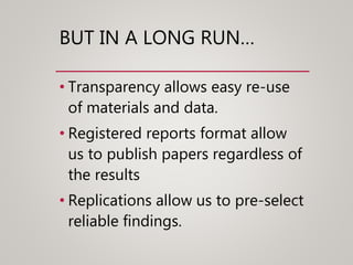 BUT IN A LONG RUN…
• Transparency allows easy re-use
of materials and data.
• Registered reports format allow
us to publish papers regardless of
the results
• Replications allow us to pre-select
reliable findings.
 