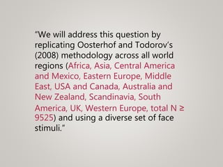 “We will address this question by
replicating Oosterhof and Todorov’s
(2008) methodology across all world
regions (Africa, Asia, Central America
and Mexico, Eastern Europe, Middle
East, USA and Canada, Australia and
New Zealand, Scandinavia, South
America, UK, Western Europe, total N ≥
9525) and using a diverse set of face
stimuli.”
 