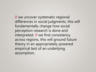 If we uncover systematic regional
differences in social judgments, this will
fundamentally change how social
perception research is done and
interpreted. If we find consistency
across regions, this will ground future
theory in an appropriately powered
empirical test of an underlying
assumption.
 