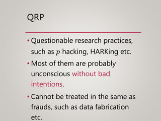 QRP
• Questionable research practices,
such as 𝑝 hacking, HARKing etc.
• Most of them are probably
unconscious without bad
intentions.
• Cannot be treated in the same as
frauds, such as data fabrication
etc.
 