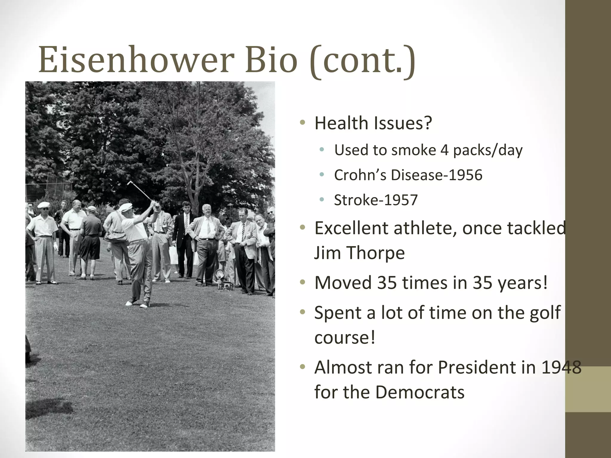 Eisenhower Bio (cont.)
               • Health Issues?
                 • Used to smoke 4 packs/day
                 • Crohn’s Disease-1956
                 • Stroke-1957
               • Excellent athlete, once tackled
                 Jim Thorpe
               • Moved 35 times in 35 years!
               • Spent a lot of time on the golf
                 course!
               • Almost ran for President in 1948
                 for the Democrats
 
