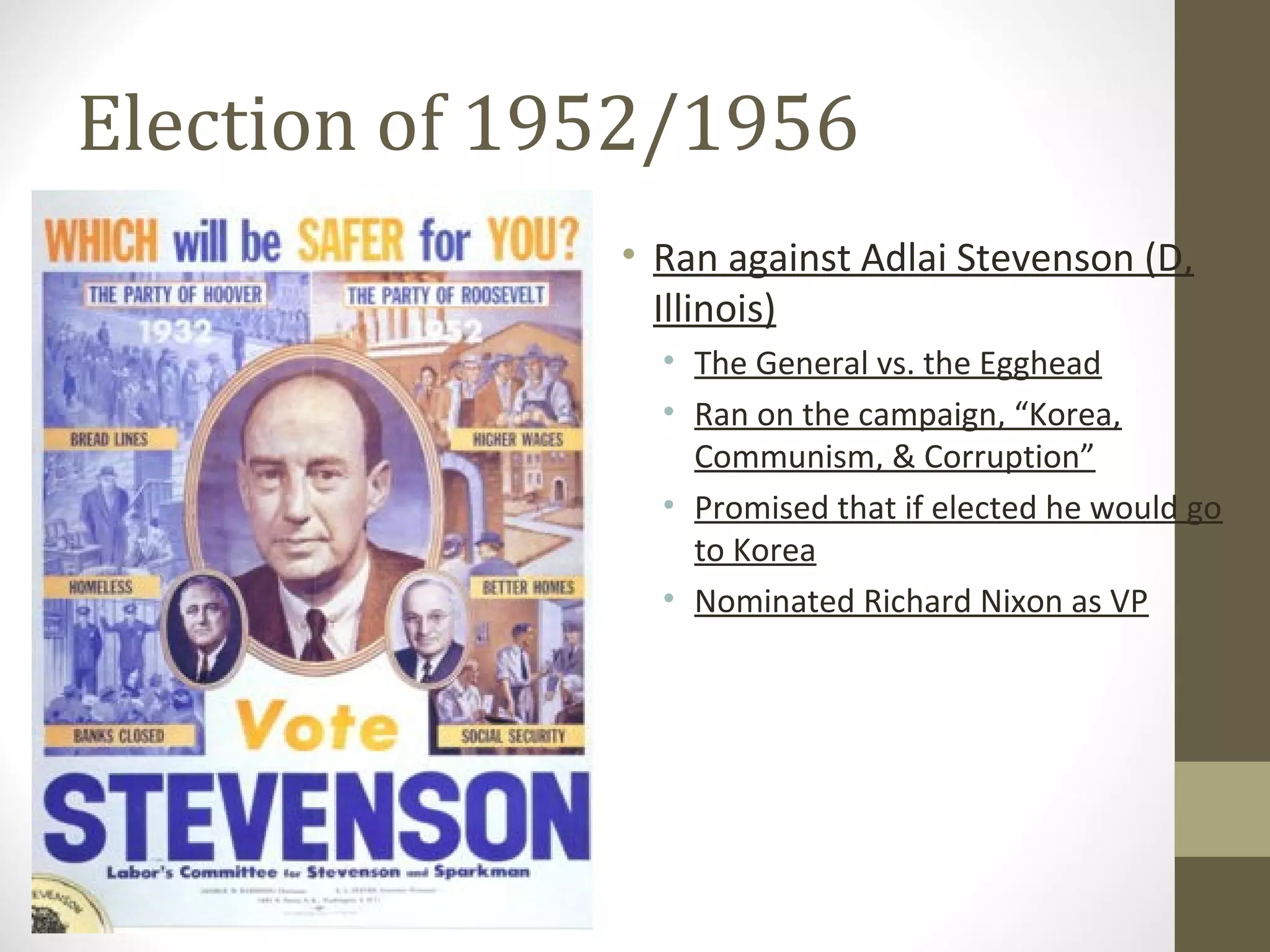 Election of 1952/1956
              • Ran against Adlai Stevenson (D,
                Illinois)
                • The General vs. the Egghead
                • Ran on the campaign, “Korea,
                  Communism, & Corruption”
                • Promised that if elected he would go
                  to Korea
                • Nominated Richard Nixon as VP
 