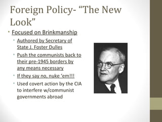 Foreign Policy- “The New
Look”
• Focused on Brinkmanship
 • Authored by Secretary of
   State J. Foster Dulles
 • Push the communists back to
   their pre-1945 borders by
   any means necessary
 • If they say no, nuke ‘em!!!
 • Used covert action by the CIA
   to interfere w/communist
   governments abroad
 