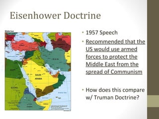 Eisenhower Doctrine
               • 1957 Speech
               • Recommended that the
                 US would use armed
                 forces to protect the
                 Middle East from the
                 spread of Communism

               • How does this compare
                 w/ Truman Doctrine?
 