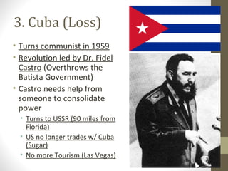 3. Cuba (Loss)
• Turns communist in 1959
• Revolution led by Dr. Fidel
  Castro (Overthrows the
  Batista Government)
• Castro needs help from
  someone to consolidate
  power
  • Turns to USSR (90 miles from
    Florida)
  • US no longer trades w/ Cuba
    (Sugar)
  • No more Tourism (Las Vegas)
 
