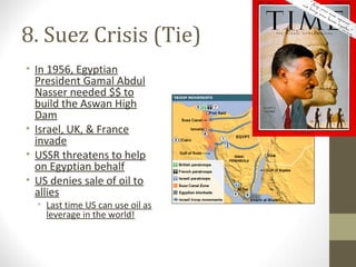 8. Suez Crisis (Tie)
• In 1956, Egyptian
  President Gamal Abdul
  Nasser needed $$ to
  build the Aswan High
  Dam
• Israel, UK, & France
  invade
• USSR threatens to help
  on Egyptian behalf
• US denies sale of oil to
  allies
  • Last time US can use oil as
    leverage in the world!
 