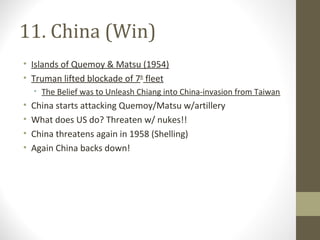 11. China (Win)
• Islands of Quemoy & Matsu (1954)
• Truman lifted blockade of 7th fleet
    • The Belief was to Unleash Chiang into China-invasion from Taiwan
•   China starts attacking Quemoy/Matsu w/artillery
•   What does US do? Threaten w/ nukes!!
•   China threatens again in 1958 (Shelling)
•   Again China backs down!
 