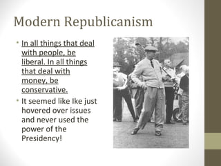 Modern Republicanism
• In all things that deal
  with people, be
  liberal. In all things
  that deal with
  money, be
  conservative.
• It seemed like Ike just
  hovered over issues
  and never used the
  power of the
  Presidency!
 