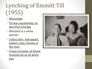 Lynching of Emmitt Till
(1955)
• Mississippi
• Till was vacationing, he
  was from Chicago
• Whistled at a white
  woman
• 3 days later, kidnapped,
  beaten, shot, thrown in
  the river.
• 4 men arrested, all found
  innocent by an all white
  jury
 