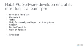Habit #6: Software development, at its
most fun, is a team sport
• Focus on a single task
• Complete it
• Test it
• Verify functionality and impact on other systems
• Check in
• Deploy if possible
• Work on next item
• Avoid silos
 