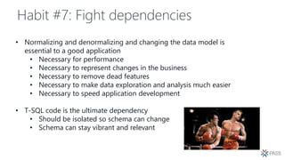 Habit #7: Fight dependencies
• Normalizing and denormalizing and changing the data model is
essential to a good application
• Necessary for performance
• Necessary to represent changes in the business
• Necessary to remove dead features
• Necessary to make data exploration and analysis much easier
• Necessary to speed application development
• T-SQL code is the ultimate dependency
• Should be isolated so schema can change
• Schema can stay vibrant and relevant
 