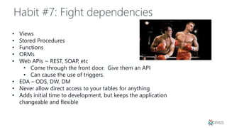 Habit #7: Fight dependencies
• Views
• Stored Procedures
• Functions
• ORMs
• Web APIs ~ REST, SOAP, etc
• Come through the front door. Give them an API
• Can cause the use of triggers.
• EDA – ODS, DW, DM
• Never allow direct access to your tables for anything
• Adds initial time to development, but keeps the application
changeable and flexible
 