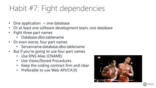 Habit #7: Fight dependencies
• One application ~ one database
• Or at least one software development team, one database
• Fight three part names
• Database.dbo.tablename
• Or even worse, four part names
• Servername.database.dbo.tablename
• But if you’re going to use four part names
• Use DNS Alias (CNAME)
• Use Views/Stored Procedures
• Keep the coding contract firm and clear
• Preferable to use Web API/C#/JS
 