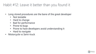 Habit #12: Leave it better than you found it
• Long stored procedures are the bane of the great developer
• Not testable
• Hard to change
• Bad for performance
• Prone to bugs
• Prone to have developers avoid understanding it
• Hard to navigate
• Motorcycle vs Semi-truck
 