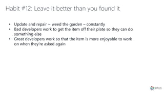 Habit #12: Leave it better than you found it
• Update and repair ~ weed the garden – constantly
• Bad developers work to get the item off their plate so they can do
something else
• Great developers work so that the item is more enjoyable to work
on when they’re asked again
 