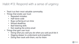 Habit #13: Respond with a sense of urgency
• Treat it as their most valuable commodity
• Things that erode user trust:
• Repeated mistakes
• Half-done code
• Bugs surfacing at run-time
• Missed deadlines
• Bad listening skills
• Not reading the entire email
• Things that gain user trust
• Doing what you said you do when you said you’d do it
• Digging deeper to understand and empathize
• Doing their work with them, not for them
 