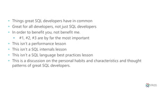 • Things great SQL developers have in common
• Great for all developers, not just SQL developers
• In order to benefit you, not benefit me.
• #1, #2, #3 are by far the most important
• This isn’t a performance lesson
• This isn’t a SQL internals lesson
• This isn’t a SQL language best practices lesson
• This is a discussion on the personal habits and characteristics and thought
patterns of great SQL developers.
 