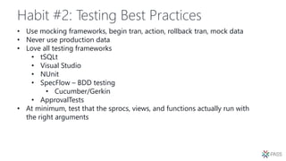 Habit #2: Testing Best Practices
• Use mocking frameworks, begin tran, action, rollback tran, mock data
• Never use production data
• Love all testing frameworks
• tSQLt
• Visual Studio
• NUnit
• SpecFlow – BDD testing
• Cucumber/Gerkin
• ApprovalTests
• At minimum, test that the sprocs, views, and functions actually run with
the right arguments
 