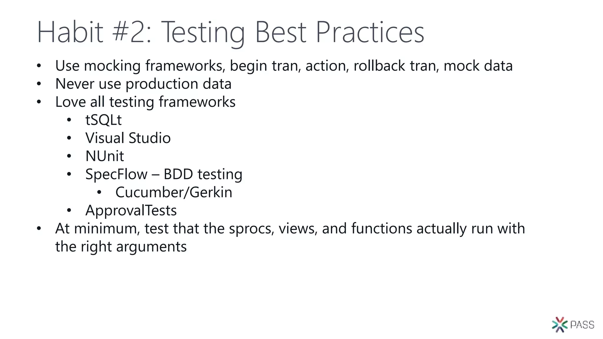Habit #2: Testing Best Practices
• Use mocking frameworks, begin tran, action, rollback tran, mock data
• Never use production data
• Love all testing frameworks
• tSQLt
• Visual Studio
• NUnit
• SpecFlow – BDD testing
• Cucumber/Gerkin
• ApprovalTests
• At minimum, test that the sprocs, views, and functions actually run with
the right arguments
 