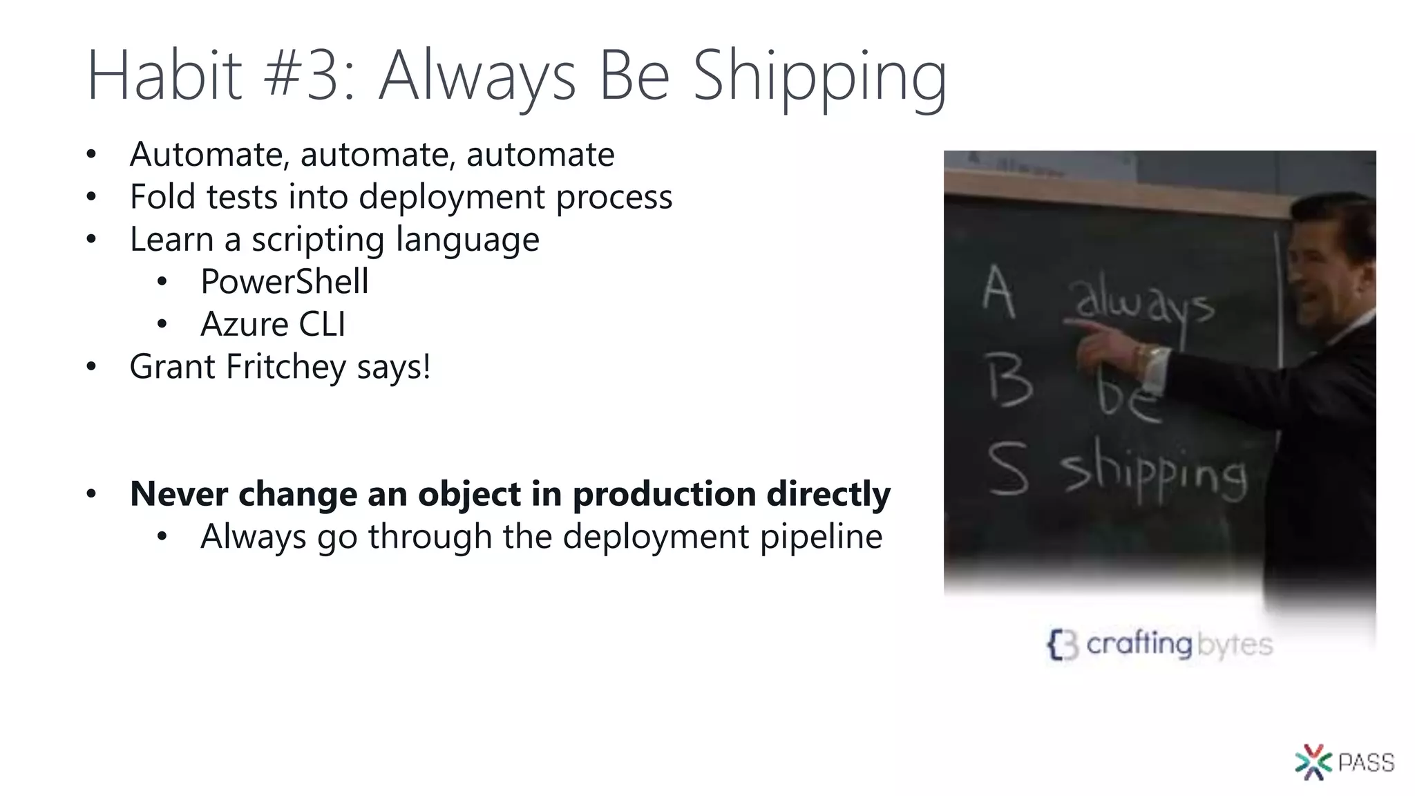 Habit #3: Always Be Shipping
• Automate, automate, automate
• Fold tests into deployment process
• Learn a scripting language
• PowerShell
• Azure CLI
• Grant Fritchey says!
• Never change an object in production directly
• Always go through the deployment pipeline
 
