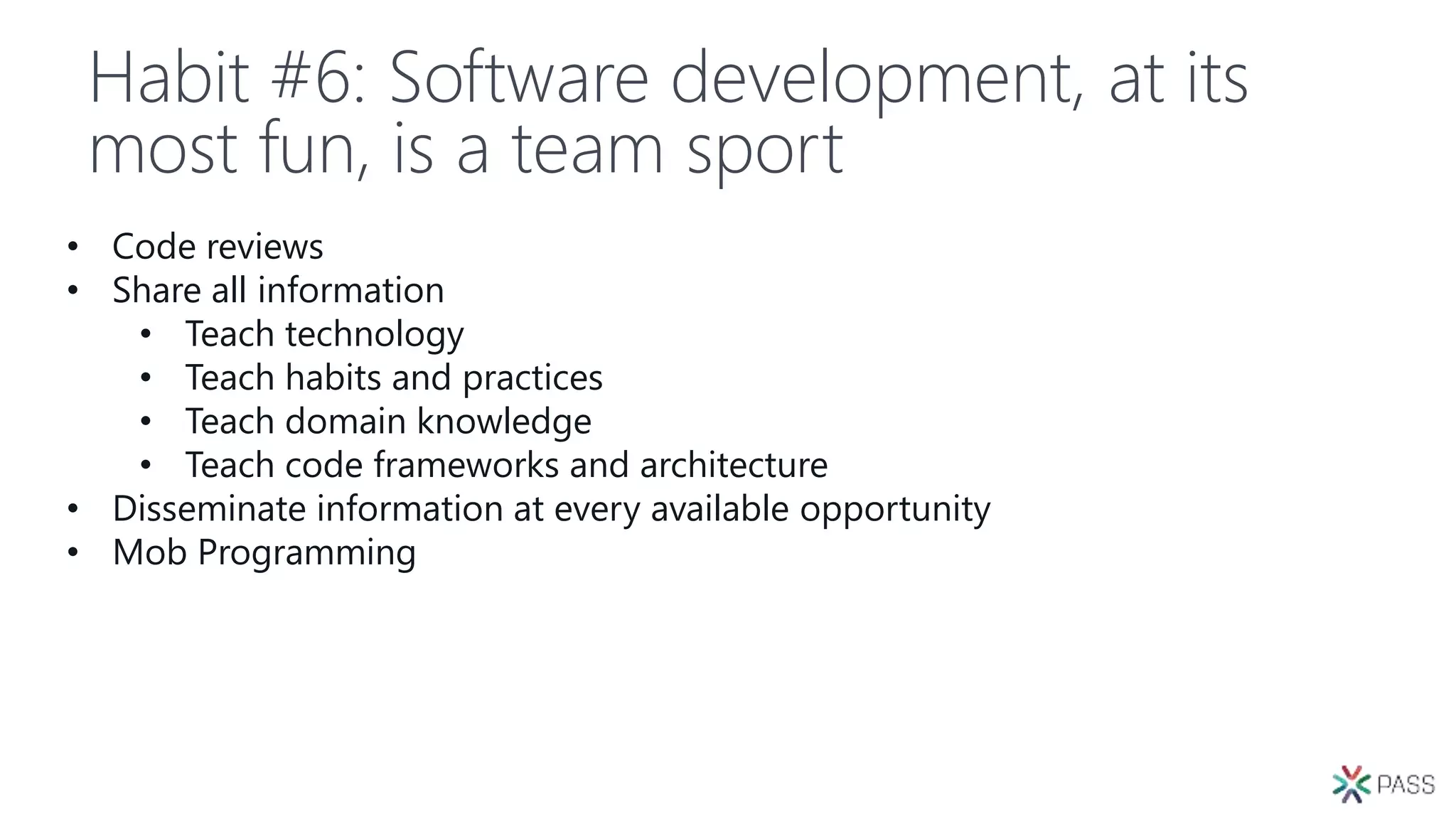 Habit #6: Software development, at its
most fun, is a team sport
• Code reviews
• Share all information
• Teach technology
• Teach habits and practices
• Teach domain knowledge
• Teach code frameworks and architecture
• Disseminate information at every available opportunity
• Mob Programming
 