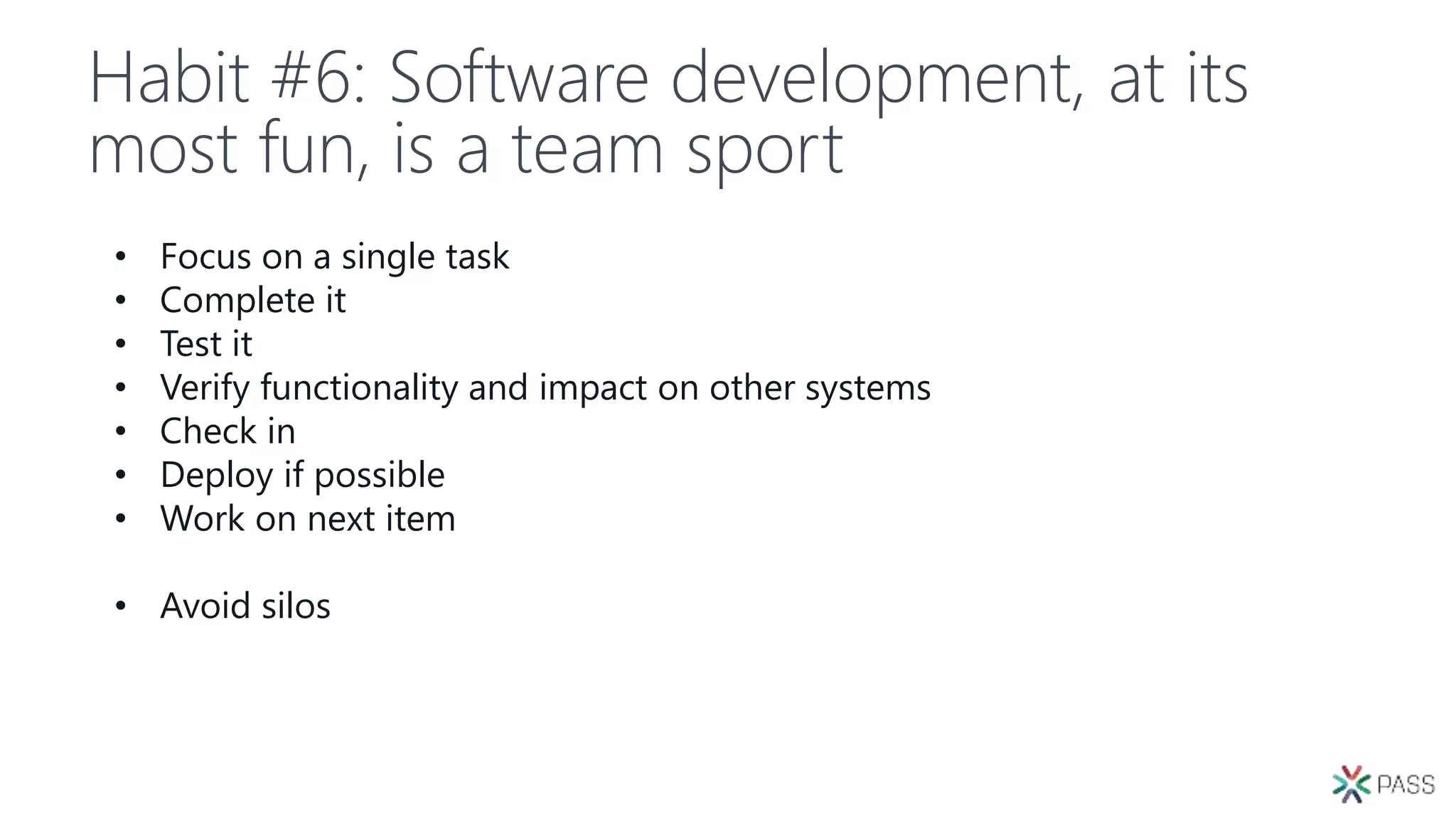 Habit #6: Software development, at its
most fun, is a team sport
• Focus on a single task
• Complete it
• Test it
• Verify functionality and impact on other systems
• Check in
• Deploy if possible
• Work on next item
• Avoid silos
 
