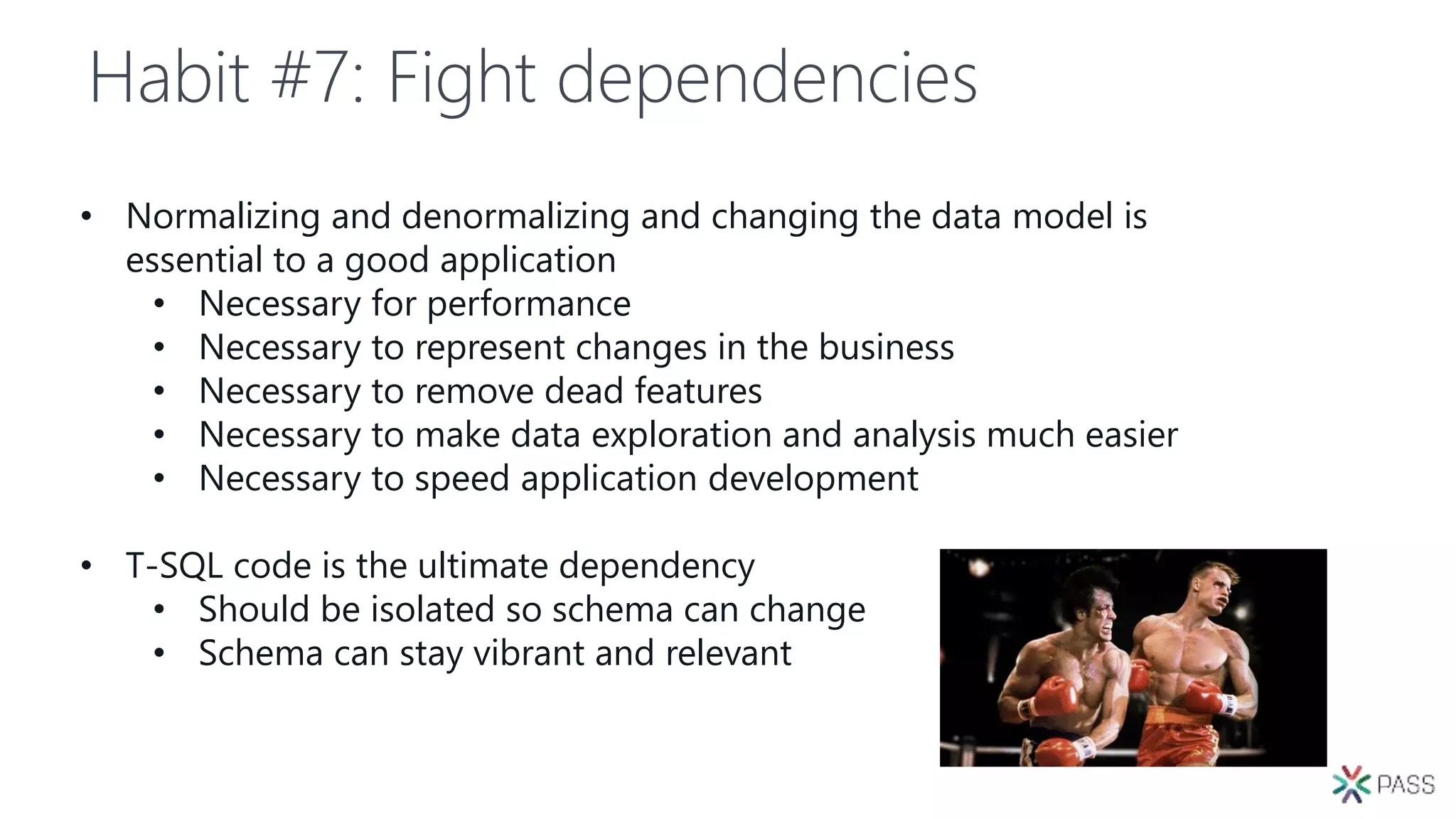 Habit #7: Fight dependencies
• Normalizing and denormalizing and changing the data model is
essential to a good application
• Necessary for performance
• Necessary to represent changes in the business
• Necessary to remove dead features
• Necessary to make data exploration and analysis much easier
• Necessary to speed application development
• T-SQL code is the ultimate dependency
• Should be isolated so schema can change
• Schema can stay vibrant and relevant
 