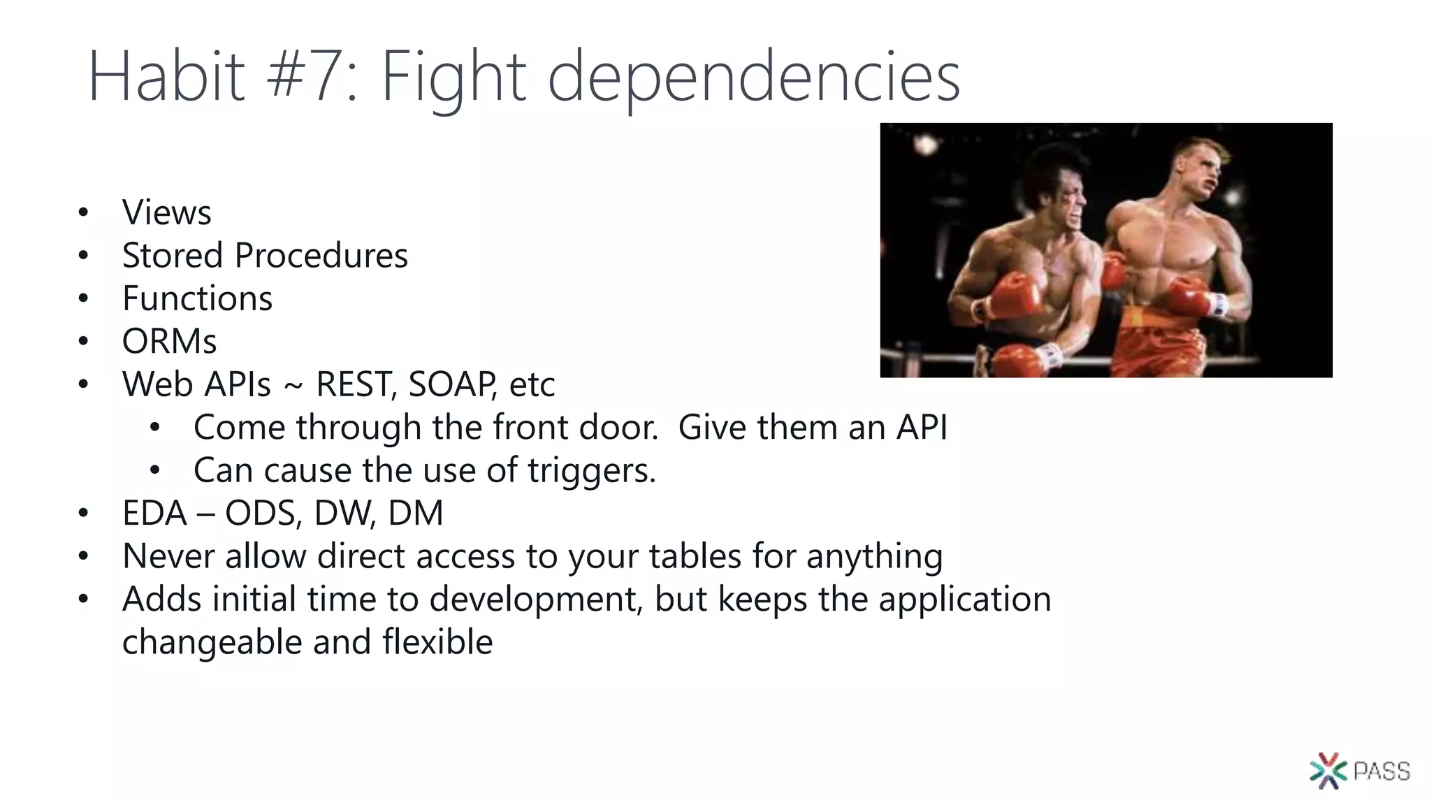 Habit #7: Fight dependencies
• Views
• Stored Procedures
• Functions
• ORMs
• Web APIs ~ REST, SOAP, etc
• Come through the front door. Give them an API
• Can cause the use of triggers.
• EDA – ODS, DW, DM
• Never allow direct access to your tables for anything
• Adds initial time to development, but keeps the application
changeable and flexible
 