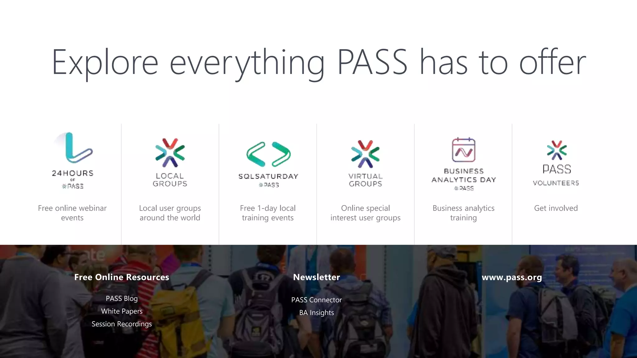 Free online webinar
events
Free 1-day local
training events
Local user groups
around the world
Online special
interest user groups
Business analytics
training
Free Online Resources
PASS Blog
White Papers
Session Recordings
Newsletter www.pass.org
Explore everything PASS has to offer
PASS Connector
BA Insights
Get involved
 