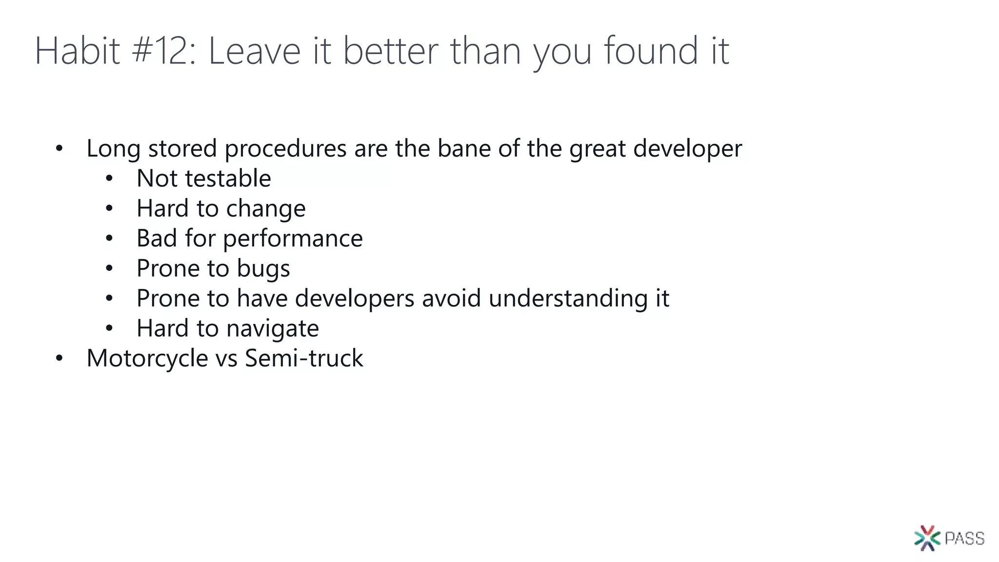 Habit #12: Leave it better than you found it
• Long stored procedures are the bane of the great developer
• Not testable
• Hard to change
• Bad for performance
• Prone to bugs
• Prone to have developers avoid understanding it
• Hard to navigate
• Motorcycle vs Semi-truck
 
