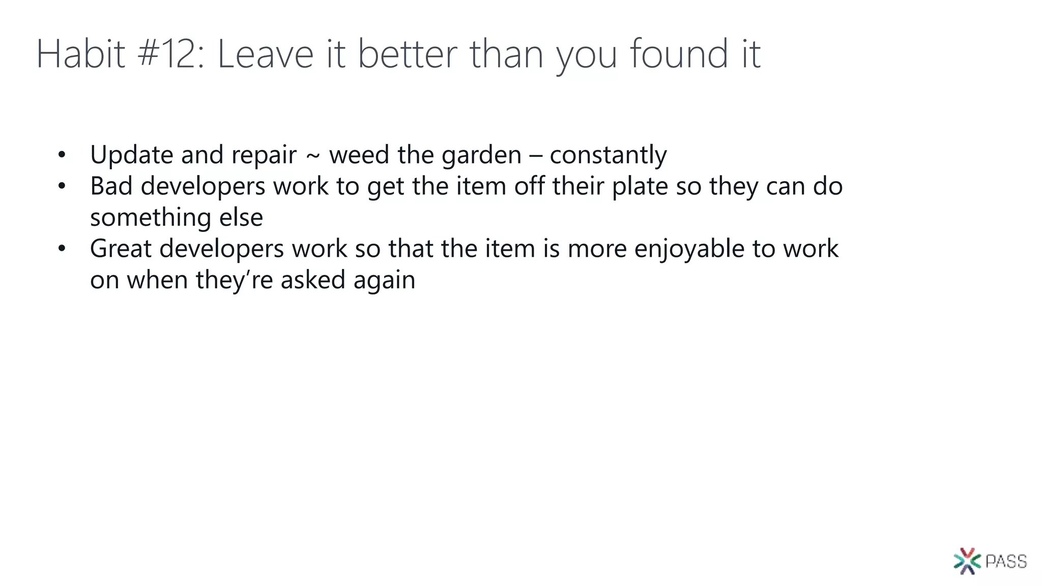 Habit #12: Leave it better than you found it
• Update and repair ~ weed the garden – constantly
• Bad developers work to get the item off their plate so they can do
something else
• Great developers work so that the item is more enjoyable to work
on when they’re asked again
 