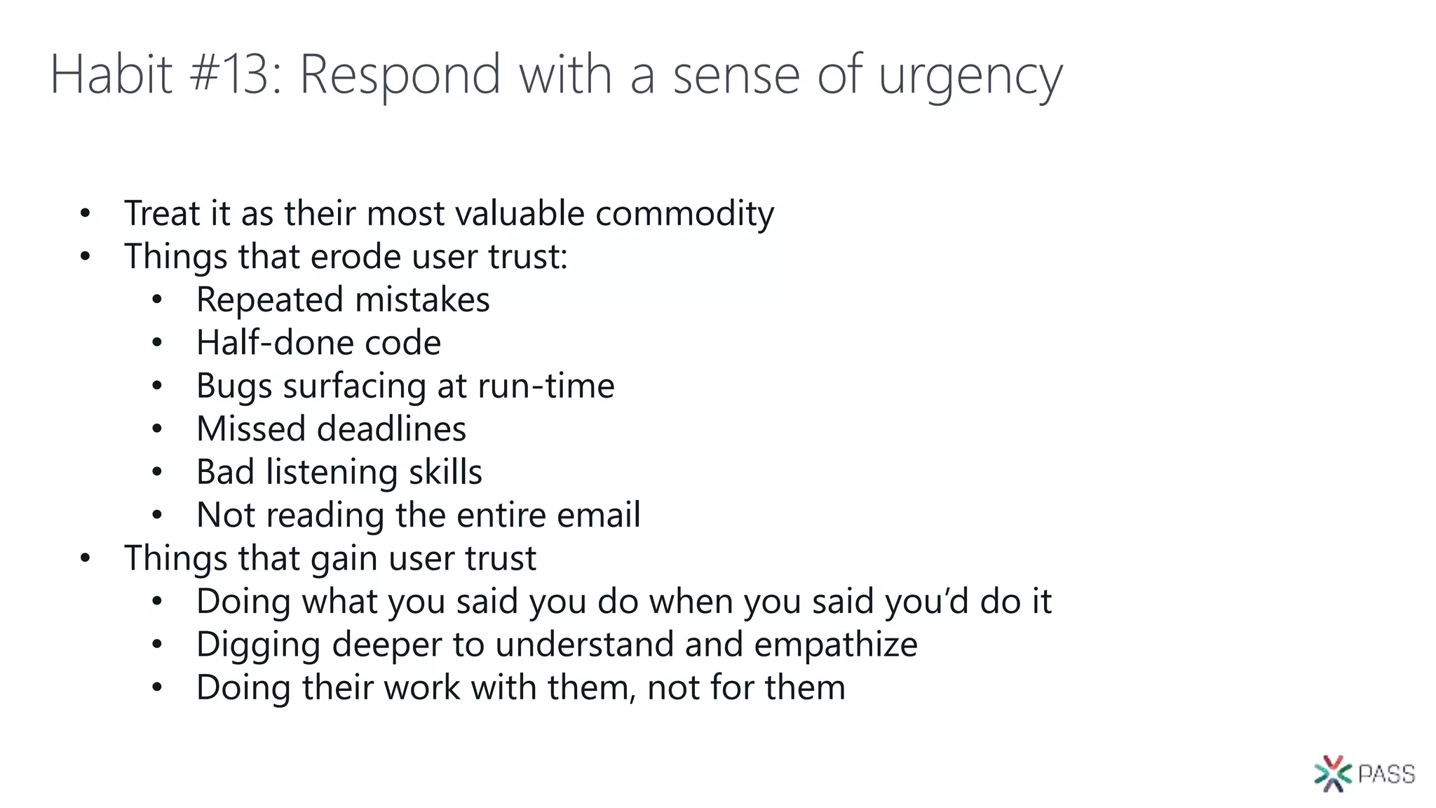 Habit #13: Respond with a sense of urgency
• Treat it as their most valuable commodity
• Things that erode user trust:
• Repeated mistakes
• Half-done code
• Bugs surfacing at run-time
• Missed deadlines
• Bad listening skills
• Not reading the entire email
• Things that gain user trust
• Doing what you said you do when you said you’d do it
• Digging deeper to understand and empathize
• Doing their work with them, not for them
 