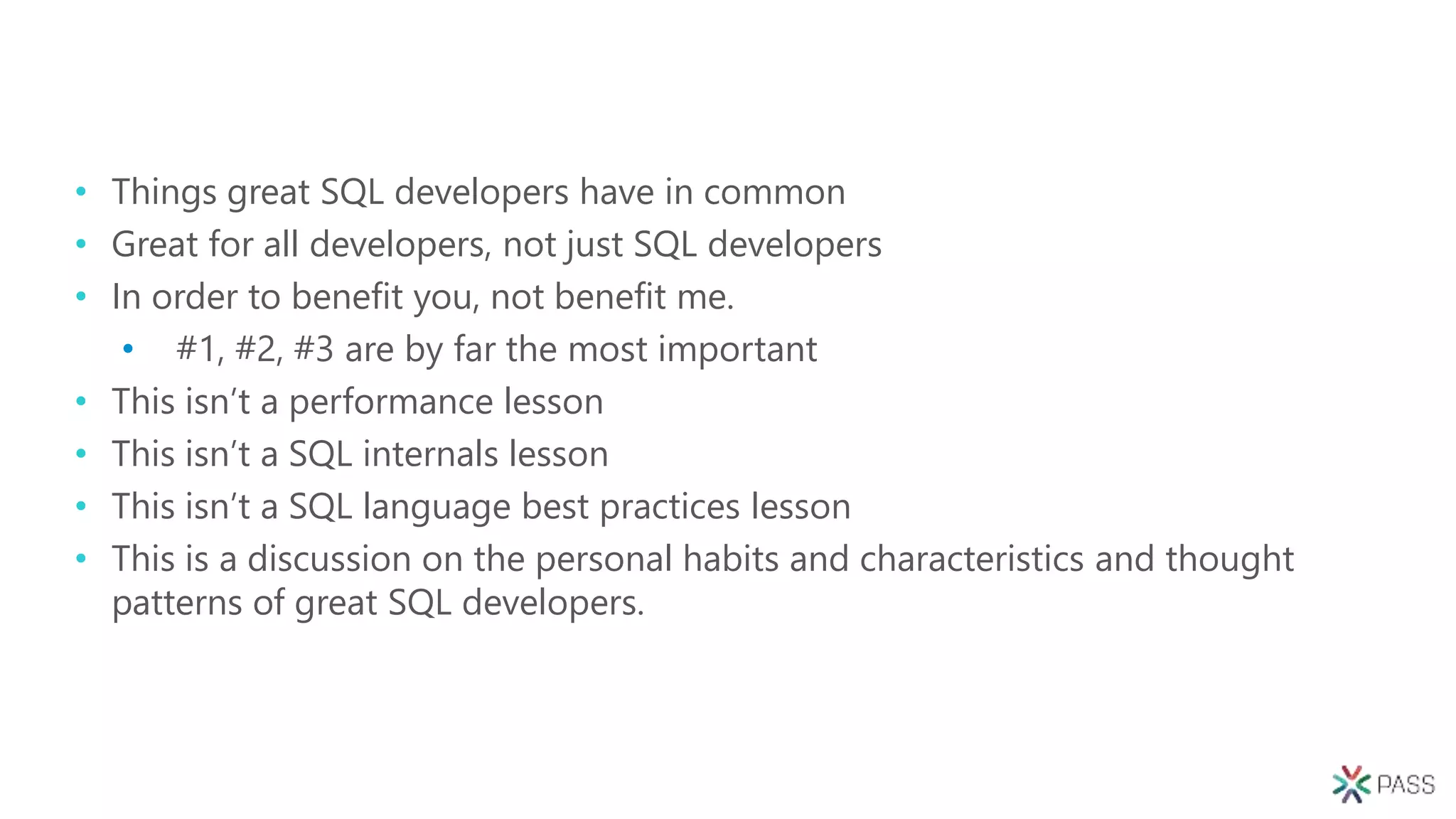 • Things great SQL developers have in common
• Great for all developers, not just SQL developers
• In order to benefit you, not benefit me.
• #1, #2, #3 are by far the most important
• This isn’t a performance lesson
• This isn’t a SQL internals lesson
• This isn’t a SQL language best practices lesson
• This is a discussion on the personal habits and characteristics and thought
patterns of great SQL developers.
 