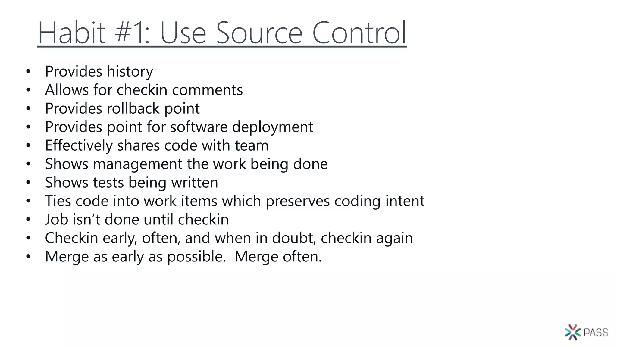 Habit #1: Use Source Control
• Provides history
• Allows for checkin comments
• Provides rollback point
• Provides point for software deployment
• Effectively shares code with team
• Shows management the work being done
• Shows tests being written
• Ties code into work items which preserves coding intent
• Job isn’t done until checkin
• Checkin early, often, and when in doubt, checkin again
• Merge as early as possible. Merge often.
 